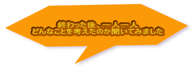 終わった後、一人一人 どんなことを考えたのか聞いてみました