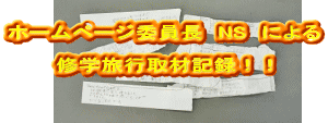 ホームページ委員長 NS による 修学旅行取材記録!!