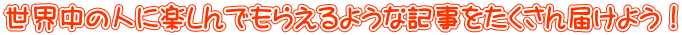 世界中の人に楽しんでもらえるような記事をたくさん届けよう!